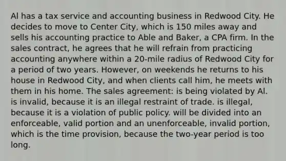 Al has a tax service and accounting business in Redwood City. He decides to move to Center City, which is 150 miles away and sells his accounting practice to Able and Baker, a CPA firm. In the sales contract, he agrees that he will refrain from practicing accounting anywhere within a 20-mile radius of Redwood City for a period of two years. However, on weekends he returns to his house in Redwood City, and when clients call him, he meets with them in his home. The sales agreement: is being violated by Al. is invalid, because it is an illegal restraint of trade. is illegal, because it is a violation of public policy. will be divided into an enforceable, valid portion and an unenforceable, invalid portion, which is the time provision, because the two-year period is too long.