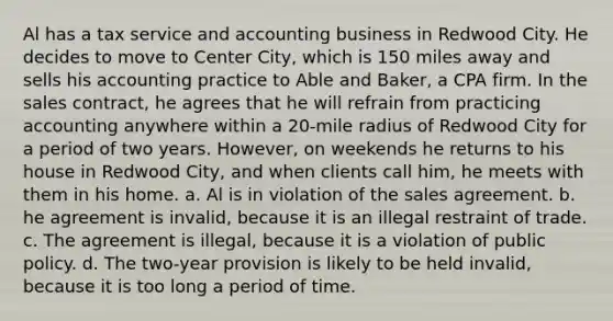 Al has a tax service and accounting business in Redwood City. He decides to move to Center City, which is 150 miles away and sells his accounting practice to Able and Baker, a CPA firm. In the sales contract, he agrees that he will refrain from practicing accounting anywhere within a 20-mile radius of Redwood City for a period of two years. However, on weekends he returns to his house in Redwood City, and when clients call him, he meets with them in his home. a. Al is in violation of the sales agreement. b. he agreement is invalid, because it is an illegal restraint of trade. c. The agreement is illegal, because it is a violation of public policy. d. The two-year provision is likely to be held invalid, because it is too long a period of time.