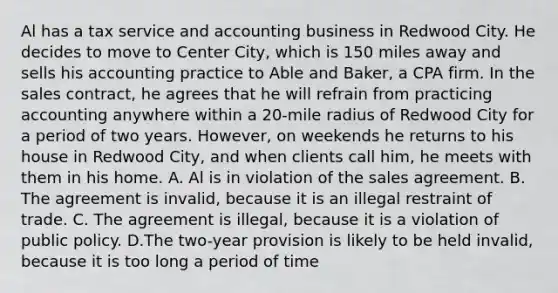 Al has a tax service and accounting business in Redwood City. He decides to move to Center City, which is 150 miles away and sells his accounting practice to Able and Baker, a CPA firm. In the sales contract, he agrees that he will refrain from practicing accounting anywhere within a 20-mile radius of Redwood City for a period of two years. However, on weekends he returns to his house in Redwood City, and when clients call him, he meets with them in his home. A. Al is in violation of the sales agreement. B. The agreement is invalid, because it is an illegal restraint of trade. C. The agreement is illegal, because it is a violation of public policy. D.The two-year provision is likely to be held invalid, because it is too long a period of time