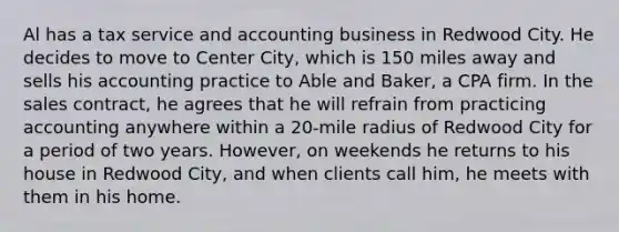 Al has a tax service and accounting business in Redwood City. He decides to move to Center City, which is 150 miles away and sells his accounting practice to Able and Baker, a CPA firm. In the sales contract, he agrees that he will refrain from practicing accounting anywhere within a 20-mile radius of Redwood City for a period of two years. However, on weekends he returns to his house in Redwood City, and when clients call him, he meets with them in his home.