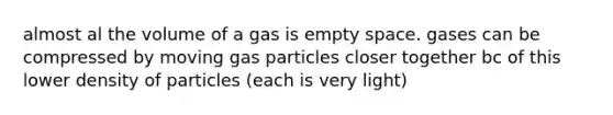 almost al the volume of a gas is empty space. gases can be compressed by moving gas particles closer together bc of this lower density of particles (each is very light)