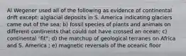 Al Wegener used all of the following as evidence of continental drift except: a)glacial deposits in S. America indicating glaciers came out of the sea; b) fossil species of plants and animals on different continents that could not have crossed an ocean; c) continental "fit"; d) the matchup of geological terranes on Africa and S. America ; e) magnetic reversals of the oceanic floor