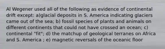 Al Wegener used all of the following as evidence of continental drift except: a)glacial deposits in S. America indicating glaciers came out of the sea; b) fossil species of plants and animals on different continents that could not have crossed an ocean; c) continental "fit"; d) the matchup of geological terranes on Africa and S. America ; e) magnetic reversals of the oceanic floor