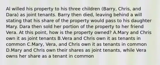 Al willed his property to his three children (Barry, Chris, and Dara) as joint tenants. Barry then died, leaving behind a will stating that his share of the property would pass to his daughter Mary. Dara then sold her portion of the property to her friend Vera. At this point, how is the property owned? A.Mary and Chris own it as joint tenants B.Vera and Chris own it as tenants in common C.Mary, Vera, and Chris own it as tenants in common D.Mary and Chris own their shares as joint tenants, while Vera owns her share as a tenant in common