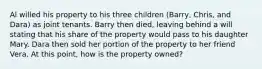 Al willed his property to his three children (Barry, Chris, and Dara) as joint tenants. Barry then died, leaving behind a will stating that his share of the property would pass to his daughter Mary. Dara then sold her portion of the property to her friend Vera. At this point, how is the property owned?