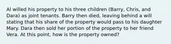 Al willed his property to his three children (Barry, Chris, and Dara) as joint tenants. Barry then died, leaving behind a will stating that his share of the property would pass to his daughter Mary. Dara then sold her portion of the property to her friend Vera. At this point, how is the property owned?