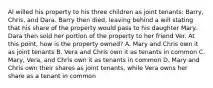 Al willed his property to his three children as joint tenants: Barry, Chris, and Dara. Barry then died, leaving behind a will stating that his share of the property would pass to his daughter Mary. Dara then sold her portion of the property to her friend Ver. At this point, how is the property owned? A. Mary and Chris own it as joint tenants B. Vera and Chris own it as tenants in common C. Mary, Vera, and Chris own it as tenants in common D. Mary and Chris own their shares as joint tenants, while Vera owns her share as a tenant in common