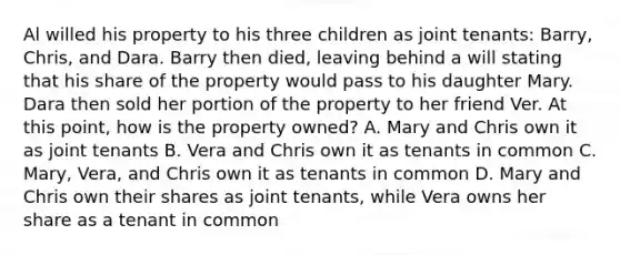 Al willed his property to his three children as joint tenants: Barry, Chris, and Dara. Barry then died, leaving behind a will stating that his share of the property would pass to his daughter Mary. Dara then sold her portion of the property to her friend Ver. At this point, how is the property owned? A. Mary and Chris own it as joint tenants B. Vera and Chris own it as tenants in common C. Mary, Vera, and Chris own it as tenants in common D. Mary and Chris own their shares as joint tenants, while Vera owns her share as a tenant in common