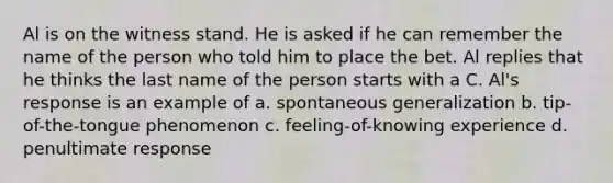 Al is on the witness stand. He is asked if he can remember the name of the person who told him to place the bet. Al replies that he thinks the last name of the person starts with a C. Al's response is an example of a. spontaneous generalization b. tip-of-the-tongue phenomenon c. feeling-of-knowing experience d. penultimate response