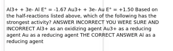 Al3+ + 3e- Al E° = -1.67 Au3+ + 3e- Au E° = +1.50 Based on the half-reactions listed above, which of the following has the strongest activity? ANSWER INCORRECT YOU WERE SURE AND INCORRECT Al3+ as an oxidizing agent Au3+ as a reducing agent Au as a reducing agent THE CORRECT ANSWER Al as a reducing agent