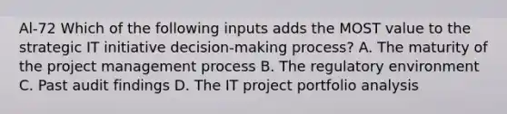 Al-72 Which of the following inputs adds the MOST value to the strategic IT initiative decision-making process? A. The maturity of the project management process B. The regulatory environment C. Past audit findings D. The IT project portfolio analysis