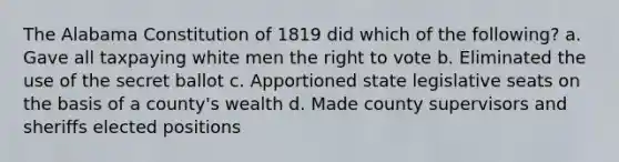 The Alabama Constitution of 1819 did which of the following? a. Gave all taxpaying white men <a href='https://www.questionai.com/knowledge/kr9tEqZQot-the-right-to-vote' class='anchor-knowledge'>the right to vote</a> b. Eliminated the use of the secret ballot c. Apportioned state legislative seats on the basis of a county's wealth d. Made county supervisors and sheriffs elected positions