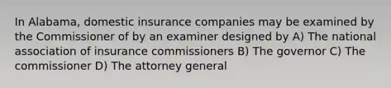 In Alabama, domestic insurance companies may be examined by the Commissioner of by an examiner designed by A) The national association of insurance commissioners B) The governor C) The commissioner D) The attorney general