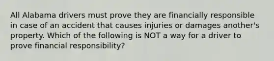 All Alabama drivers must prove they are financially responsible in case of an accident that causes injuries or damages another's property. Which of the following is NOT a way for a driver to prove financial responsibility?