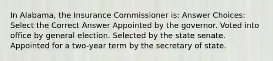 In Alabama, the Insurance Commissioner is: Answer Choices: Select the Correct Answer Appointed by the governor. Voted into office by general election. Selected by the state senate. Appointed for a two-year term by the secretary of state.