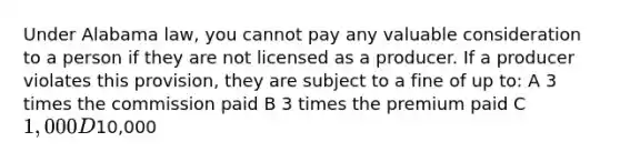 Under Alabama law, you cannot pay any valuable consideration to a person if they are not licensed as a producer. If a producer violates this provision, they are subject to a fine of up to: A 3 times the commission paid B 3 times the premium paid C 1,000 D10,000