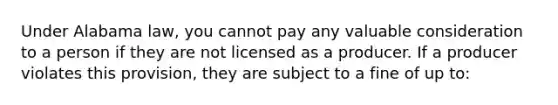 Under Alabama law, you cannot pay any valuable consideration to a person if they are not licensed as a producer. If a producer violates this provision, they are subject to a fine of up to: