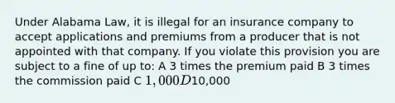 Under Alabama Law, it is illegal for an insurance company to accept applications and premiums from a producer that is not appointed with that company. If you violate this provision you are subject to a fine of up to: A 3 times the premium paid B 3 times the commission paid C 1,000 D10,000