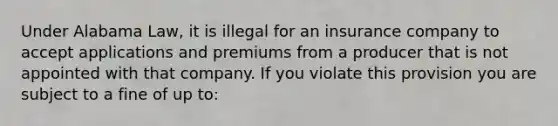 Under Alabama Law, it is illegal for an insurance company to accept applications and premiums from a producer that is not appointed with that company. If you violate this provision you are subject to a fine of up to: