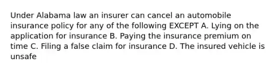 Under Alabama law an insurer can cancel an automobile insurance policy for any of the following EXCEPT A. Lying on the application for insurance B. Paying the insurance premium on time C. Filing a false claim for insurance D. The insured vehicle is unsafe