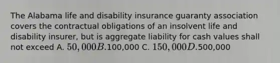 The Alabama life and disability insurance guaranty association covers the contractual obligations of an insolvent life and disability insurer, but is aggregate liability for cash values shall not exceed A. 50,000 B.100,000 C. 150,000 D.500,000