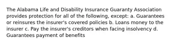 The Alabama Life and Disability Insurance Guaranty Association provides protection for all of the following, except: a. Guarantees or reinsures the insurer's covered policies b. Loans money to the insurer c. Pay the insurer's creditors when facing insolvency d. Guarantees payment of benefits