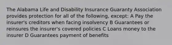 The Alabama Life and Disability Insurance Guaranty Association provides protection for all of the following, except: A Pay the insurer's creditors when facing insolvency B Guarantees or reinsures the insurer's covered policies C Loans money to the insurer D Guarantees payment of benefits