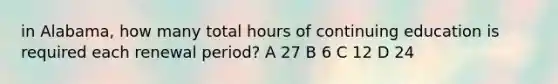 in Alabama, how many total hours of continuing education is required each renewal period? A 27 B 6 C 12 D 24