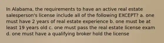 In Alabama, the requirements to have an active real estate salesperson's license include all of the following EXCEPT? a. one must have 2 years of real estate experience b. one must be at least 19 years old c. one must pass the real estate license exam d. one must have a qualifying broker hold the license