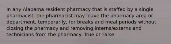 In any Alabama resident pharmacy that is staffed by a single pharmacist, the pharmacist may leave the pharmacy area or department, temporarily, for breaks and meal periods without closing the pharmacy and removing interns/externs and technicians from the pharmacy. True or False