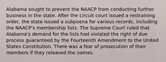 Alabama sought to prevent the NAACP from conducting further business in the state. After the circuit court issued a restraining order, the state issued a subpoena for various records, including the NAACP's membership lists. The Supreme Court ruled that Alabama's demand for the lists had violated the right of due process guaranteed by the Fourteenth Amendment to the United States Constitution. There was a fear of prosecution of their members if they released the names.