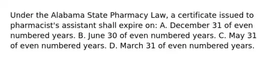 Under the Alabama State Pharmacy Law, a certificate issued to pharmacist's assistant shall expire on: A. December 31 of even numbered years. B. June 30 of even numbered years. C. May 31 of even numbered years. D. March 31 of even numbered years.