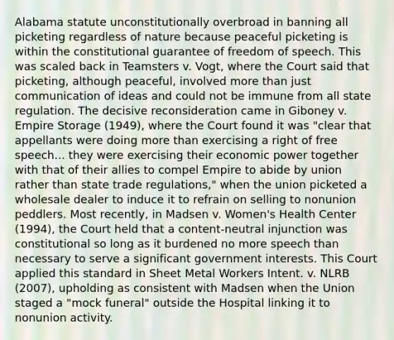 Alabama statute unconstitutionally overbroad in banning all picketing regardless of nature because peaceful picketing is within the constitutional guarantee of freedom of speech. This was scaled back in Teamsters v. Vogt, where the Court said that picketing, although peaceful, involved more than just communication of ideas and could not be immune from all state regulation. The decisive reconsideration came in Giboney v. Empire Storage (1949), where the Court found it was "clear that appellants were doing more than exercising a right of free speech... they were exercising their economic power together with that of their allies to compel Empire to abide by union rather than state trade regulations," when the union picketed a wholesale dealer to induce it to refrain on selling to nonunion peddlers. Most recently, in Madsen v. Women's Health Center (1994), the Court held that a content-neutral injunction was constitutional so long as it burdened no more speech than necessary to serve a significant government interests. This Court applied this standard in Sheet Metal Workers Intent. v. NLRB (2007), upholding as consistent with Madsen when the Union staged a "mock funeral" outside the Hospital linking it to nonunion activity.