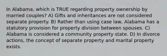 In Alabama, which is TRUE regarding property ownership by married couples? A) Gifts and inheritances are not considered separate property. B) Rather than using case law, Alabama has a statutory provision for property division between spouses. C) Alabama is considered a community property state. D) In divorce actions, the concept of separate property and marital property exists.