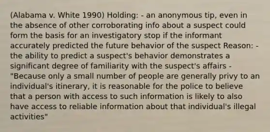 (Alabama v. White 1990) Holding: - an anonymous tip, even in the absence of other corroborating info about a suspect could form the basis for an investigatory stop if the informant accurately predicted the future behavior of the suspect Reason: - the ability to predict a suspect's behavior demonstrates a significant degree of familiarity with the suspect's affairs - "Because only a small number of people are generally privy to an individual's itinerary, it is reasonable for the police to believe that a person with access to such information is likely to also have access to reliable information about that individual's illegal activities"