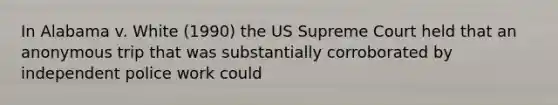 In Alabama v. White (1990) the US Supreme Court held that an anonymous trip that was substantially corroborated by independent police work could