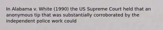 In Alabama v. White (1990) the US Supreme Court held that an anonymous tip that was substantially corroborated by the independent police work could