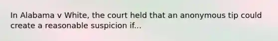 In Alabama v White, the court held that an anonymous tip could create a reasonable suspicion if...