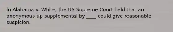 In Alabama v. White, the US Supreme Court held that an anonymous tip supplemental by ____ could give reasonable suspicion.