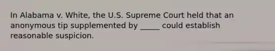 In Alabama v. White, the U.S. Supreme Court held that an anonymous tip supplemented by _____ could establish reasonable suspicion.​