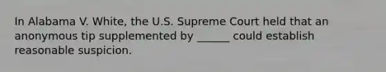 In Alabama V. White, the U.S. Supreme Court held that an anonymous tip supplemented by ______ could establish reasonable suspicion.