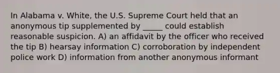 In Alabama v. White, the U.S. Supreme Court held that an anonymous tip supplemented by _____ could establish reasonable suspicion.​ ​A) an affidavit by the officer who received the tip ​B) hearsay information C) ​corroboration by independent police work D) ​information from another anonymous informant