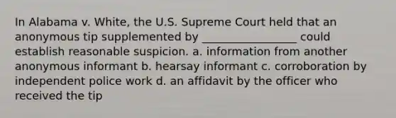 In Alabama v. White, the U.S. Supreme Court held that an anonymous tip supplemented by _________________ could establish reasonable suspicion. a. information from another anonymous informant b. hearsay informant c. corroboration by independent police work d. an affidavit by the officer who received the tip