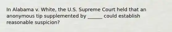 In Alabama v. White, the U.S. Supreme Court held that an anonymous tip supplemented by ______ could establish reasonable suspicion?