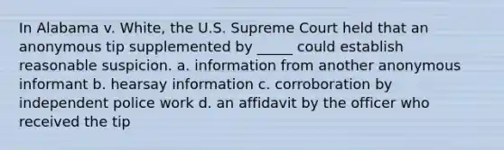 In Alabama v. White, the U.S. Supreme Court held that an anonymous tip supplemented by _____ could establish reasonable suspicion. a. information from another anonymous informant b. hearsay information c. corroboration by independent police work d. an affidavit by the officer who received the tip