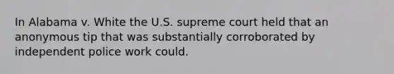 In Alabama v. White the U.S. supreme court held that an anonymous tip that was substantially corroborated by independent police work could.