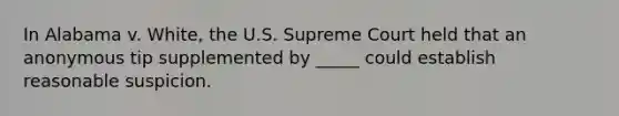 In Alabama v. White, the U.S. Supreme Court held that an anonymous tip supplemented by _____ could establish reasonable suspicion.