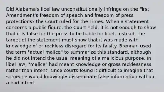 Did Alabama's libel law unconstitutionally infringe on the First Amendment's freedom of speech and freedom of press protections? the Court ruled for the Times. When a statement concerns a public figure, the Court held, it is not enough to show that it is false for the press to be liable for libel. Instead, the target of the statement must show that it was made with knowledge of or reckless disregard for its falsity. Brennan used the term "actual malice" to summarize this standard, although he did not intend the usual meaning of a malicious purpose. In libel law, "malice" had meant knowledge or gross recklessness rather than intent, since courts found it difficult to imagine that someone would knowingly disseminate false information without a bad intent.