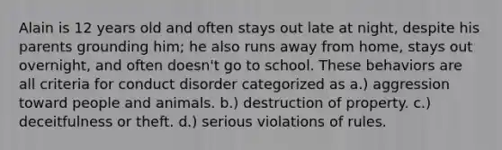 Alain is 12 years old and often stays out late at night, despite his parents grounding him; he also runs away from home, stays out overnight, and often doesn't go to school. These behaviors are all criteria for conduct disorder categorized as a.) aggression toward people and animals. b.) destruction of property. c.) deceitfulness or theft. d.) serious violations of rules.