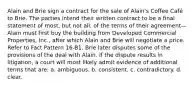 Alain and Brie sign a contract for the sale of Alain's Coffee Café to Brie. The parties intend their written contract to be a final statement of most, but not all, of the terms of their agreement—Alain must first buy the building from Developed Commercial Properties, Inc., after which Alain and Brie will negotiate a price. Refer to Fact Pattern 16-B1. Brie later disputes some of the provisions of the deal with Alain. If the dispute results in litigation, a court will most likely admit evidence of additional terms that are: a. ambiguous. b. consistent. c. contradictory. d. clear.